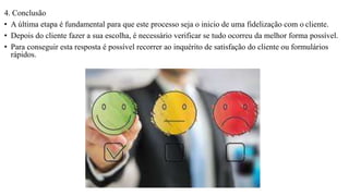4. Conclusão
• A última etapa é fundamental para que este processo seja o inicio de uma fidelização com o cliente.
• Depois do cliente fazer a sua escolha, é necessário verificar se tudo ocorreu da melhor forma possível.
• Para conseguir esta resposta é possível recorrer ao inquérito de satisfação do cliente ou formulários
rápidos.
 