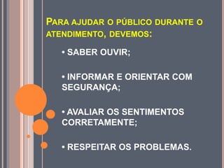 PARA AJUDAR O PÚBLICO DURANTE O
ATENDIMENTO, DEVEMOS:
• SABER OUVIR;
• INFORMAR E ORIENTAR COM
SEGURANÇA;
• AVALIAR OS SENTIMENTOS
CORRETAMENTE;
• RESPEITAR OS PROBLEMAS.
 