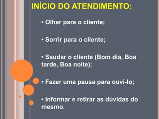INÍCIO DO ATENDIMENTO:
• Olhar para o cliente;
• Sorrir para o cliente;
• Saudar o cliente (Bom dia, Boa
tarde, Boa noite);
• Fazer uma pausa para ouvi-lo;
• Informar e retirar as dúvidas do
mesmo.
 