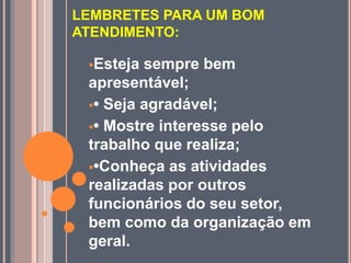 LEMBRETES PARA UM BOM
ATENDIMENTO:
Esteja sempre bem
apresentável;
• Seja agradável;
• Mostre interesse pelo
trabalho que realiza;
•Conheça as atividades
realizadas por outros
funcionários do seu setor,
bem como da organização em
geral.
 