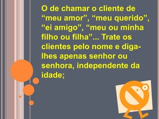 O de chamar o cliente de
“meu amor”, “meu querido”,
“ei amigo”, “meu ou minha
filho ou filha”... Trate os
clientes pelo nome e diga-
lhes apenas senhor ou
senhora, independente da
idade;
 
