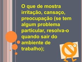O que de mostra
irritação, cansaço,
preocupação (se tem
algum problema
particular, resolva-o
quando sair do
ambiente de
trabalho);
 