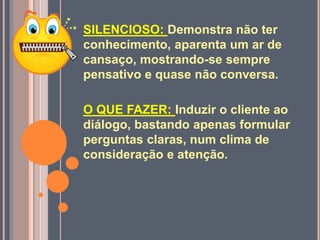SILENCIOSO: Demonstra não ter
conhecimento, aparenta um ar de
cansaço, mostrando-se sempre
pensativo e quase não conversa.
O QUE FAZER: Induzir o cliente ao
diálogo, bastando apenas formular
perguntas claras, num clima de
consideração e atenção.
 
