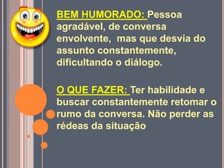 BEM HUMORADO: Pessoa
agradável, de conversa
envolvente, mas que desvia do
assunto constantemente,
dificultando o diálogo.
O QUE FAZER: Ter habilidade e
buscar constantemente retomar o
rumo da conversa. Não perder as
rédeas da situação
 