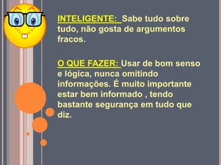 INTELIGENTE: Sabe tudo sobre
tudo, não gosta de argumentos
fracos.
O QUE FAZER: Usar de bom senso
e lógica, nunca omitindo
informações. É muito importante
estar bem informado , tendo
bastante segurança em tudo que
diz.
 