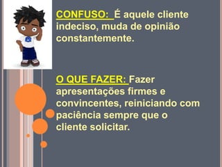 CONFUSO: É aquele cliente
indeciso, muda de opinião
constantemente.
O QUE FAZER: Fazer
apresentações firmes e
convincentes, reiniciando com
paciência sempre que o
cliente solicitar.
 