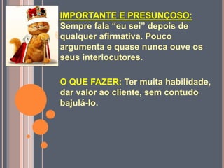 IMPORTANTE E PRESUNÇOSO:
Sempre fala “eu sei” depois de
qualquer afirmativa. Pouco
argumenta e quase nunca ouve os
seus interlocutores.
O QUE FAZER: Ter muita habilidade,
dar valor ao cliente, sem contudo
bajulá-lo.
 