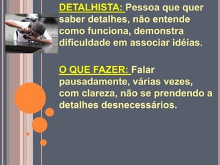 DETALHISTA: Pessoa que quer
saber detalhes, não entende
como funciona, demonstra
dificuldade em associar idéias.
O QUE FAZER: Falar
pausadamente, várias vezes,
com clareza, não se prendendo a
detalhes desnecessários.
 