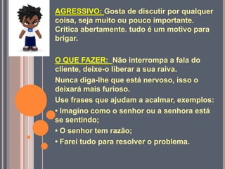 AGRESSIVO: Gosta de discutir por qualquer
coisa, seja muito ou pouco importante.
Critica abertamente. tudo é um motivo para
brigar.
O QUE FAZER: Não interrompa a fala do
cliente, deixe-o liberar a sua raiva.
Nunca diga-lhe que está nervoso, isso o
deixará mais furioso.
Use frases que ajudam a acalmar, exemplos:
• Imagino como o senhor ou a senhora está
se sentindo;
• O senhor tem razão;
• Farei tudo para resolver o problema.
 