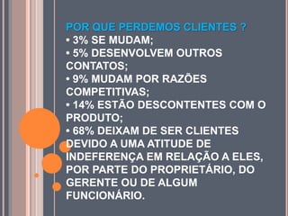 POR QUE PERDEMOS CLIENTES ?
• 3% SE MUDAM;
• 5% DESENVOLVEM OUTROS
CONTATOS;
• 9% MUDAM POR RAZÕES
COMPETITIVAS;
• 14% ESTÃO DESCONTENTES COM O
PRODUTO;
• 68% DEIXAM DE SER CLIENTES
DEVIDO A UMA ATITUDE DE
INDEFERENÇA EM RELAÇÃO A ELES,
POR PARTE DO PROPRIETÁRIO, DO
GERENTE OU DE ALGUM
FUNCIONÁRIO.
 