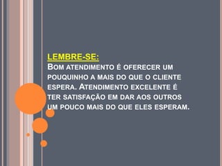 LEMBRE-SE:
BOM ATENDIMENTO É OFERECER UM
POUQUINHO A MAIS DO QUE O CLIENTE
ESPERA. ATENDIMENTO EXCELENTE É
TER SATISFAÇÃO EM DAR AOS OUTROS
UM POUCO MAIS DO QUE ELES ESPERAM.
 