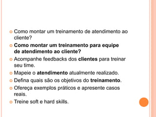  Como montar um treinamento de atendimento ao
cliente?
 Como montar um treinamento para equipe
de atendimento ao cliente?
 Acompanhe feedbacks dos clientes para treinar
seu time.
 Mapeie o atendimento atualmente realizado.
 Defina quais são os objetivos do treinamento.
 Ofereça exemplos práticos e apresente casos
reais.
 Treine soft e hard skills.
 