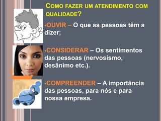 COMO FAZER UM ATENDIMENTO COM
QUALIDADE?
OUVIR – O que as pessoas têm a
dizer;
CONSIDERAR – Os sentimentos
das pessoas (nervosismo,
desânimo etc.).
COMPREENDER – A importância
das pessoas, para nós e para
nossa empresa.
 
