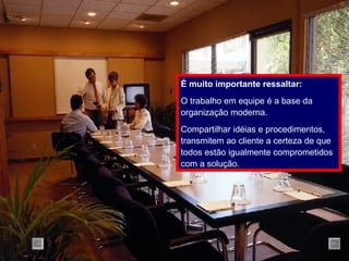 É muito importante ressaltar: O trabalho em equipe é a base da organização moderna. Compartilhar idéias e procedimentos, transmitem ao cliente a certeza de que todos estão igualmente comprometidos com a solução. 
