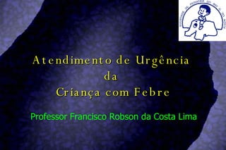 Atendimento de Urgência  da  Criança com Febre Professor Francisco Robson da Costa Lima 