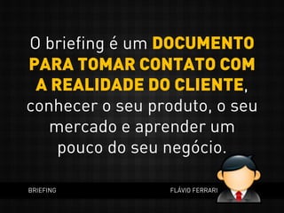 O briefing é um DOCUMENTO
PARA TOMAR CONTATO COM
A REALIDADE DO CLIENTE,
conhecer o seu produto, o seu
mercado e aprender um
pouco do seu negócio.
BRIEFING FLÁVIO FERRARI
 