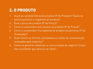 2. O PRODUTO
1. Quais as características do produto (P de Produto)? Quais os
pontos positivos e negativos do produto?
2. Qual o preço do produto (P de Preço)?
3. Como o consumidor tem acesso ao produto (P de Praça)?
4. Como o consumidor fica sabendo do produto atualmente (P de
Promoção)?
5. Quais foram as últimas campanhas ou ações de comunicação
realizadas pela empresa?
6. Como os gestores idealizam a comunicação do negócio? O que
eles acreditam que deveria ser feito?
 