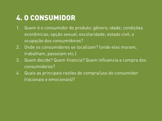 4. O CONSUMIDOR
1. Quem é o consumidor do produto: gênero; idade; condições
econômicas; opção sexual; escolaridade; estado civil; e
ocupação dos consumidores?
2. Onde os consumidores se localizam? (onde eles moram,
trabalham, passeiam etc.)
3. Quem decide? Quem financia? Quem influencia a compra dos
consumidores?
4. Quais as principais razões de compra/uso do consumidor
(racionais e emocionais)?
 