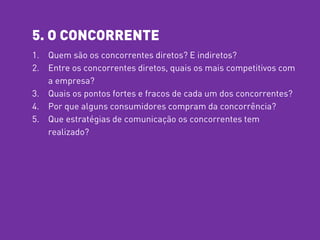 5. O CONCORRENTE
1. Quem são os concorrentes diretos? E indiretos?
2. Entre os concorrentes diretos, quais os mais competitivos com
a empresa?
3. Quais os pontos fortes e fracos de cada um dos concorrentes?
4. Por que alguns consumidores compram da concorrência?
5. Que estratégias de comunicação os concorrentes tem
realizado?
 