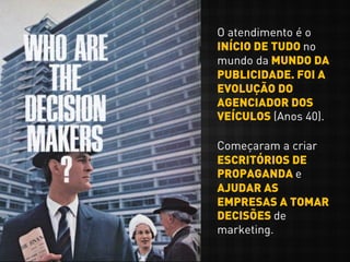 O atendimento é o
INÍCIO DE TUDO no
mundo da MUNDO DA
PUBLICIDADE. FOI A
EVOLUÇÃO DO
AGENCIADOR DOS
VEÍCULOS (Anos 40).
Começaram a criar
ESCRITÓRIOS DE
PROPAGANDA e
AJUDAR AS
EMPRESAS A TOMAR
DECISÕES de
marketing.
 