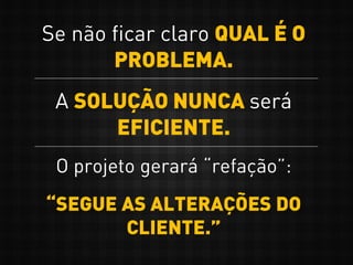 Se não ficar claro QUAL É O
PROBLEMA.
A SOLUÇÃO NUNCA será
EFICIENTE.
O projeto gerará “refação”:
“SEGUE AS ALTERAÇÕES DO
CLIENTE.”
 