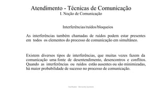 Atendimento - Técnicas de Comunicação
I. Noção de Comunicação
Interferências/ruídos/bloqueios
As interferências também chamadas de ruídos podem estar presentes
em todos os elementos do processo de comunicação em simultâneo.
Existem diversos tipos de interferências, que muitas vezes fazem da
comunicação uma fonte de desentendimento, desencontros e conflitos.
Quando as interferências ou ruídos estão ausentes ou são minimizadas,
há maior probabilidade de sucesso no processo de comunicação.
Facilitador - Bernardo Quintela
 