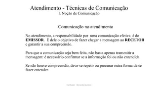 Atendimento - Técnicas de Comunicação
I. Noção de Comunicação
Comunicação no atendimento
No atendimento, a responsabilidade por uma comunicação efetiva é do
EMISSOR. É dele o objetivo de fazer chegar a mensagem ao RECETOR
e garantir a sua compreensão.
Para que a comunicação seja bem feita, não basta apenas transmitir a
mensagem: é necessário confirmar se a informação foi ou não entendida
Se não houve compreensão, deve-se repetir ou procurar outra forma de se
fazer entender.
Facilitador - Bernardo Quintela
 