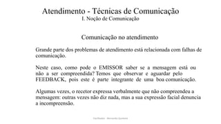 Atendimento - Técnicas de Comunicação
I. Noção de Comunicação
Comunicação no atendimento
Grande parte dos problemas de atendimento está relacionada com falhas de
comunicação.
Neste caso, como pode o EMISSOR saber se a mensagem está ou
não a ser compreendida? Temos que observar e aguardar pelo
FEEDBACK, pois este é parte integrante de uma boa comunicação.
Algumas vezes, o recetor expressa verbalmente que não compreendeu a
mensagem: outras vezes não diz nada, mas a sua expressão facial denuncia
a incompreensão.
Facilitador - Bernardo Quintela
 