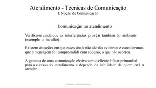 Atendimento - Técnicas de Comunicação
I. Noção de Comunicação
Comunicação no atendimento
Verifica-se ainda que as interferências provêm também do ambiente
(exemplo o barulho).
Existem situações em que esses sinais não são tão evidentes e consideramos
que a mensagem foi compreendida com sucesso, o que não ocorreu.
A garantia de uma comunicação efetiva com o cliente é fator primordial
para o sucesso do atendimento e depende da habilidade de quem está a
atender.
Facilitador - Bernardo Quintela
 