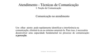 Atendimento - Técnicas de Comunicação
I. Noção de Comunicação
Comunicação no atendimento
Um olhar atento pode rapidamente identificar a interferência na
comunicação, eliminá-la ou no mínimo amenizá-la. Para isso, é necessário
desenvolver uma capacidade fundamental no processo de comunicação:
a perceção.
Facilitador - Bernardo Quintela
 