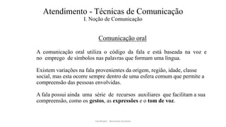 Atendimento - Técnicas de Comunicação
I. Noção de Comunicação
Comunicação oral
A comunicação oral utiliza o código da fala e está baseada na voz e
no emprego de símbolos nas palavras que formam uma língua.
Existem variações na fala provenientes da origem, região, idade, classe
social, mas esta ocorre sempre dentro de uma esfera comum que permite a
compreensão das pessoas envolvidas.
A fala possui ainda uma série de recursos auxiliares que facilitam a sua
compreensão, como os gestos, as expressões e o tom de voz.
Facilitador - Bernardo Quintela
 