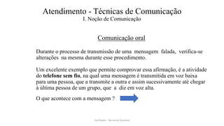 Atendimento - Técnicas de Comunicação
I. Noção de Comunicação
Comunicação oral
Durante o processo de transmissão de uma mensagem falada, verifica-se
alterações na mesma durante esse procedimento.
Um excelente exemplo que permite comprovar essa afirmação, é a atividade
do telefone sem fio, na qual uma mensagem é transmitida em voz baixa
para uma pessoa, que a transmite a outra e assim sucessivamente até chegar
à última pessoa de um grupo, que a diz em voz alta.
O que acontece com a mensagem ?
Facilitador - Bernardo Quintela
 