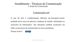Atendimento - Técnicas de Comunicação
I. Noção de Comunicação
Comunicação oral
O que foi dito é completamente diferente da mensagem inicial,
podendo haver troca de palavras, mudança de sentido, diminuição ou
acréscimo de informações. Tais alterações também acontecem em
todos os processos de comunicação no nosso quotidiano.
Porque ocorre?
Facilitador - Bernardo Quintela
 