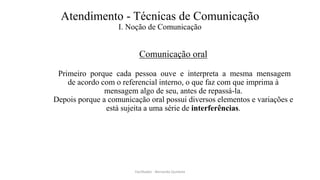 Atendimento - Técnicas de Comunicação
I. Noção de Comunicação
Comunicação oral
Primeiro porque cada pessoa ouve e interpreta a mesma mensagem
de acordo com o referencial interno, o que faz com que imprima à
mensagem algo de seu, antes de repassá-la.
Depois porque a comunicação oral possui diversos elementos e variações e
está sujeita a uma série de interferências.
Facilitador - Bernardo Quintela
 