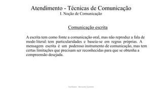 Atendimento - Técnicas de Comunicação
I. Noção de Comunicação
Comunicação escrita
A escrita tem como fonte a comunicação oral, mas não reproduz a fala de
modo literal: tem particularidades e baseia-se em regras próprias. A
mensagem escrita é um poderoso instrumento de comunicação, mas tem
certas limitações que precisam ser reconhecidas para que se obtenha a
compreensão desejada.
Facilitador - Bernardo Quintela
 