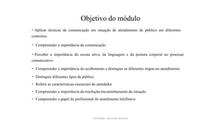 Objetivo do módulo
Aplicar técnicas de comunicação em situação de atendimento de público em diferentes
contextos.
Compreender a importância da comunicação
Perceber a importância da escuta ativa, da linguagem e da postura corporal no processo
comunicativo
Compreender a importância do acolhimento e distinguir as diferentes etapas no atendimento
Distinguir diferentes tipos de público
Referir as características essenciais do atendedor
Compreender a importância da resolução/encaminhamento da situação
Compreender o papel do profissional do atendimento telefónico
Facilitador - Bernardo Quintela
 
