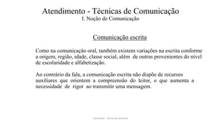 Atendimento - Técnicas de Comunicação
I. Noção de Comunicação
Comunicação escrita
Como na comunicação oral, também existem variações na escrita conforme
a origem, região, idade, classe social, além de outras provenientes do nível
de escolaridade e alfabetização.
Ao contrário da fala, a comunicação escrita não dispõe de recursos
auxiliares que orientem a compreensão do leitor, o que aumenta a
necessidade de rigor ao transmitir uma mensagem.
Facilitador - Bernardo Quintela
 