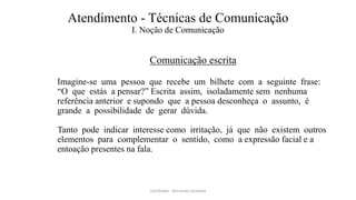Atendimento - Técnicas de Comunicação
I. Noção de Comunicação
Comunicação escrita
Imagine-se uma pessoa que recebe um bilhete com a seguinte frase:
“O que estás a pensar?” Escrita assim, isoladamente sem nenhuma
referência anterior e supondo que a pessoa desconheça o assunto, é
grande a possibilidade de gerar dúvida.
Tanto pode indicar interesse como irritação, já que não existem outros
elementos para complementar o sentido, como a expressão facial e a
entoação presentes na fala.
Facilitador - Bernardo Quintela
 