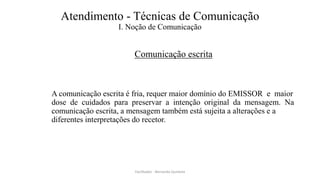 Atendimento - Técnicas de Comunicação
I. Noção de Comunicação
Comunicação escrita
A comunicação escrita é fria, requer maior domínio do EMISSOR e maior
dose de cuidados para preservar a intenção original da mensagem. Na
comunicação escrita, a mensagem também está sujeita a alterações e a
diferentes interpretações do recetor.
Facilitador - Bernardo Quintela
 
