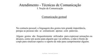 Atendimento - Técnicas de Comunicação
I. Noção de Comunicação
Comunicação gestual
No contacto pessoal, a linguagem dos gestos tem grande importância,
porque as pessoas não se comunicam apenas com palavras.
Alguns gestos são frequentemente utilizados para expressar sensações ou
desejos, como um aceno para alguém que vai embora, a mão à frente do
corpo para sinalizar espera e o aperto de mão para cumprimentar alguém.
Facilitador - Bernardo Quintela
 
