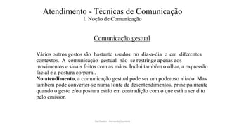 Atendimento - Técnicas de Comunicação
I. Noção de Comunicação
Comunicação gestual
Vários outros gestos são bastante usados no dia-a-dia e em diferentes
contextos. A comunicação gestual não se restringe apenas aos
movimentos e sinais feitos com as mãos. Inclui também o olhar, a expressão
facial e a postura corporal.
No atendimento, a comunicação gestual pode ser um poderoso aliado. Mas
também pode converter-se numa fonte de desentendimentos, principalmente
quando o gesto e/ou postura estão em contradição com o que está a ser dito
pelo emissor.
Facilitador - Bernardo Quintela
 