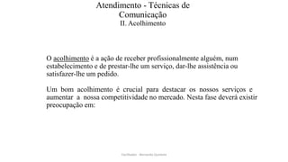 Atendimento - Técnicas de
Comunicação
II. Acolhimento
O acolhimento é a ação de receber profissionalmente alguém, num
estabelecimento e de prestar-lhe um serviço, dar-lhe assistência ou
satisfazer-lhe um pedido.
Um bom acolhimento é crucial para destacar os nossos serviços e
aumentar a nossa competitividade no mercado. Nesta fase deverá existir
preocupação em:
Facilitador - Bernardo Quintela
 