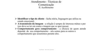 Atendimento - Técnicas de
Comunicação
II. Acolhimento
 Identificar o tipo de cliente - facha etária, linguagem que utiliza ou
estado emocional;
 A transmissão da imagem - a relação é sempre de interesse mútuo e por
isso deve-se ter em conta a imagem que se quer passar;
 Comportamento gera comportamento - a eficácia de quem atende
depende do seu comportamento – nós somos para os outros o
comportamento que assumimos perante eles.
Facilitador - Bernardo Quintela
 