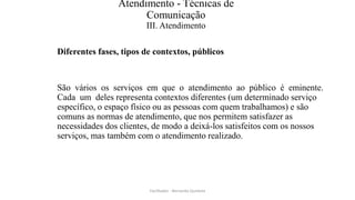 Atendimento - Técnicas de
Comunicação
III. Atendimento
Diferentes fases, tipos de contextos, públicos
São vários os serviços em que o atendimento ao público é eminente.
Cada um deles representa contextos diferentes (um determinado serviço
específico, o espaço físico ou as pessoas com quem trabalhamos) e são
comuns as normas de atendimento, que nos permitem satisfazer as
necessidades dos clientes, de modo a deixá-los satisfeitos com os nossos
serviços, mas também com o atendimento realizado.
Facilitador - Bernardo Quintela
 