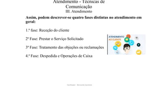 Atendimento - Técnicas de
Comunicação
III. Atendimento
Assim, podem descrever-se quatro fases distintas no atendimento em
geral:
1.ª fase: Receção do cliente
2ª Fase: Prestar o Serviço Solicitado
3ª Fase: Tratamento das objeções ou reclamações
4.ª Fase: Despedida e Operações de Caixa
Facilitador - Bernardo Quintela
 