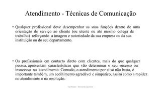 Atendimento - Técnicas de Comunicação
• Qualquer profissional deve desempenhar as suas funções dentro de uma
orientação de serviço ao cliente (ou utente ou até mesmo colega de
trabalho) reforçando a imagem e notoriedade da sua empresa ou da sua
instituição ou do seu departamento.
• Os profissionais em contacto direto com clientes, mais do que qualquer
pessoa, apresentam características que vão determinar o seu sucesso ou
insucesso no atendimento. Contudo, o atendimento por si só não basta, é
importante também, um acolhimento agradável e simpático, assim como a rapidez
no atendimento e na resolução.
Facilitador - Bernardo Quintela
 