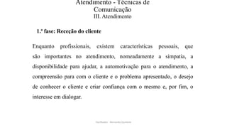 Atendimento - Técnicas de
Comunicação
III. Atendimento
1.ª fase: Receção do cliente
Enquanto profissionais, existem características pessoais, que
são importantes no atendimento, nomeadamente a simpatia, a
disponibilidade para ajudar, a automotivação para o atendimento, a
compreensão para com o cliente e o problema apresentado, o desejo
de conhecer o cliente e criar confiança com o mesmo e, por fim, o
interesse em dialogar.
Facilitador - Bernardo Quintela
 