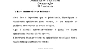 Atendimento - Técnicas de
Comunicação
III. Atendimento
2ª Fase: Prestar o Serviço Solicitado
Nesta fase é importante que os profissionais, identifiquem as
necessidades apresentadas pelos clientes, e em resposta ao
problema apresentamos as nossas soluções.
Aqui é essencial reformular/confirmar o pedido do cliente,
apresentando ao cliente os seus serviços.
É importante envolver o cliente na apresentação das soluções face às
necessidades apresentadas pelo mesmo.
Facilitador - Bernardo Quintela
 