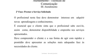 Atendimento - Técnicas de
Comunicação
III. Atendimento
2ª Fase: Prestar o Serviço Solicitado
O profissional nesta fase deve demonstrar interesse em adquirir
novas aprendizagens e conhecimentos.
É essencial que o cliente sinta que o profissional sabe ouvi-lo,
assim como, demonstrar disponibilidade e emprenho nos serviços
apresentados.
Deve compreender o cliente e a sua forma de agir com rapidez e
prontidão deve apresentar as soluções mais adequadas face às
necessidades do cliente.
Facilitador - Bernardo Quintela
 