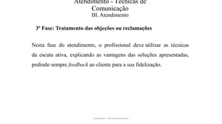 Atendimento - Técnicas de
Comunicação
III. Atendimento
3ª Fase: Tratamento das objeções ou reclamações
Nesta fase do atendimento, o profissional deve utilizar as técnicas
da escuta ativa, explicando as vantagens das soluções apresentadas,
pedindo sempre feedback ao cliente para a sua fidelização.
Facilitador - Bernardo Quintela
 